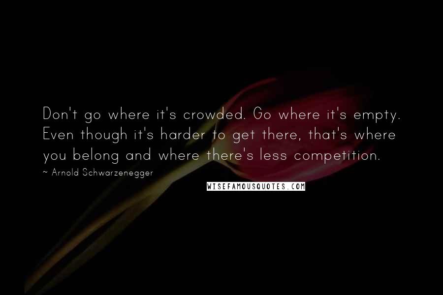 Arnold Schwarzenegger Quotes: Don't go where it's crowded. Go where it's empty. Even though it's harder to get there, that's where you belong and where there's less competition.