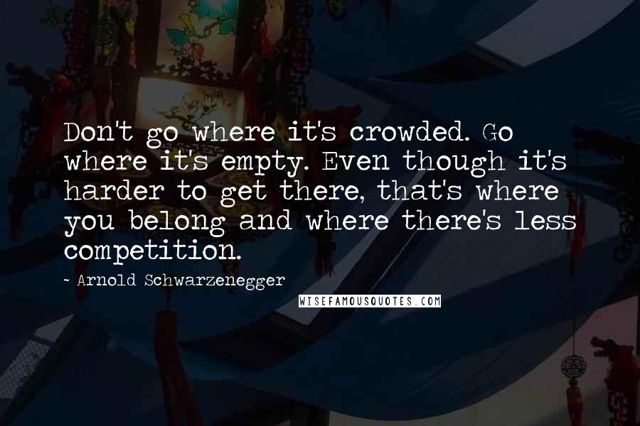 Arnold Schwarzenegger Quotes: Don't go where it's crowded. Go where it's empty. Even though it's harder to get there, that's where you belong and where there's less competition.