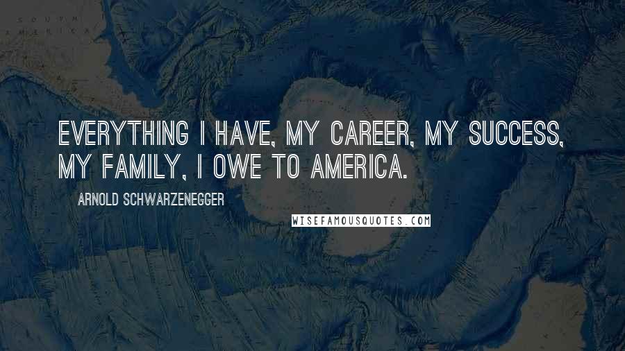 Arnold Schwarzenegger Quotes: Everything I have, my career, my success, my family, I owe to America.