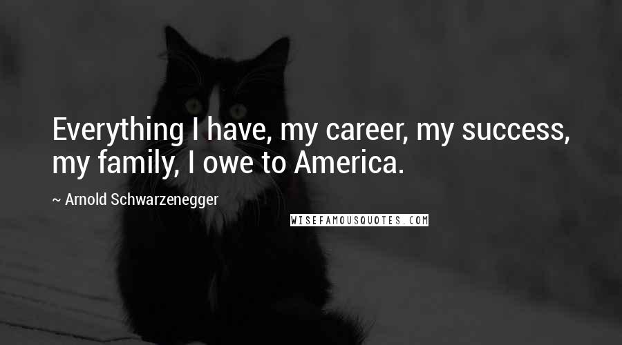Arnold Schwarzenegger Quotes: Everything I have, my career, my success, my family, I owe to America.