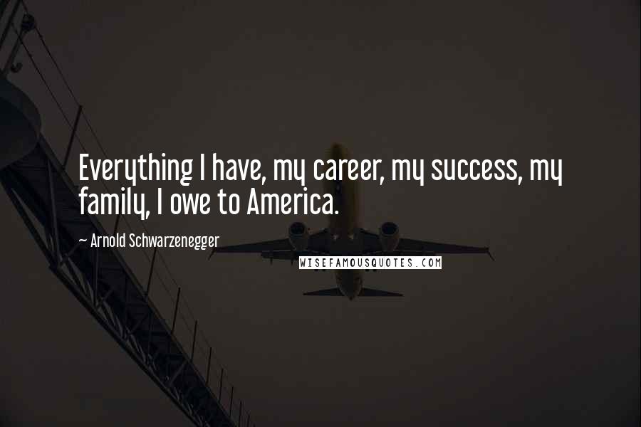 Arnold Schwarzenegger Quotes: Everything I have, my career, my success, my family, I owe to America.