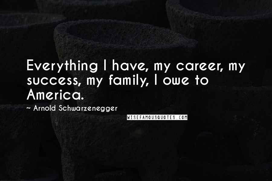 Arnold Schwarzenegger Quotes: Everything I have, my career, my success, my family, I owe to America.