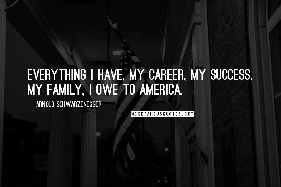 Arnold Schwarzenegger Quotes: Everything I have, my career, my success, my family, I owe to America.