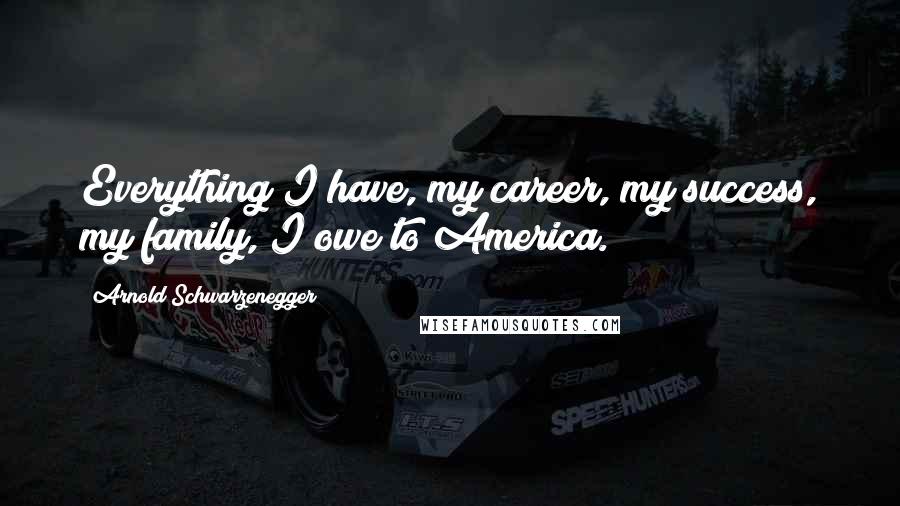 Arnold Schwarzenegger Quotes: Everything I have, my career, my success, my family, I owe to America.