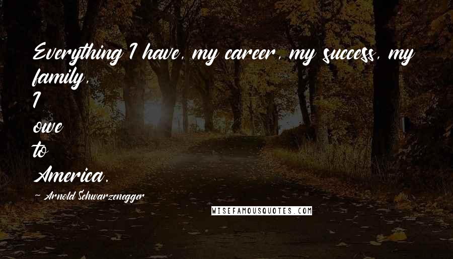 Arnold Schwarzenegger Quotes: Everything I have, my career, my success, my family, I owe to America.