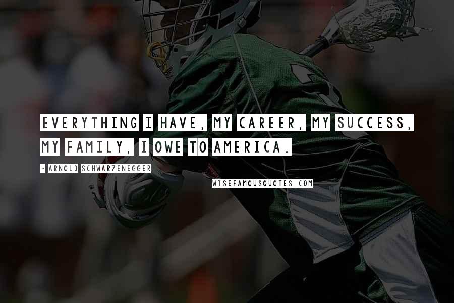 Arnold Schwarzenegger Quotes: Everything I have, my career, my success, my family, I owe to America.