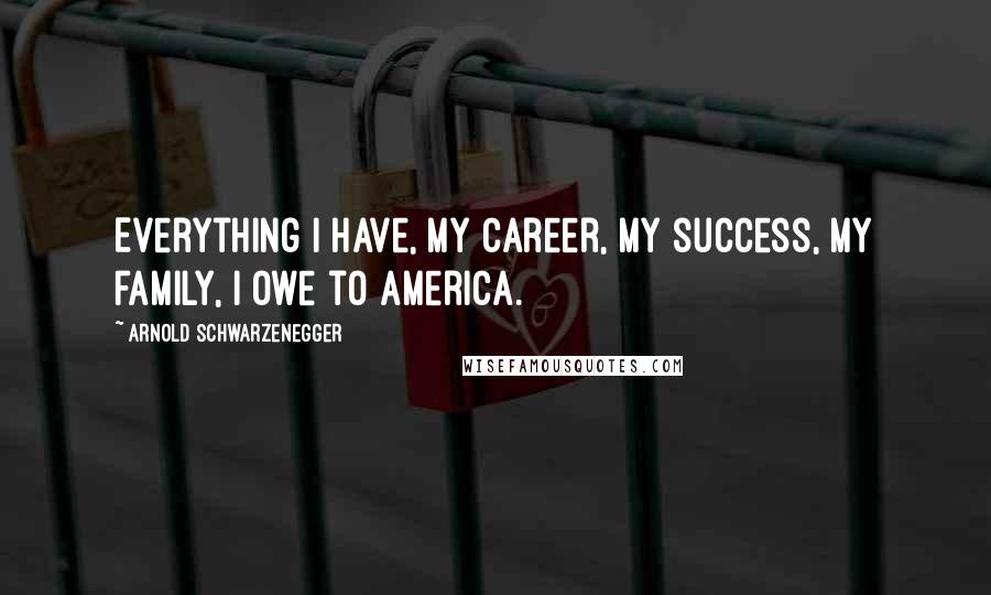 Arnold Schwarzenegger Quotes: Everything I have, my career, my success, my family, I owe to America.
