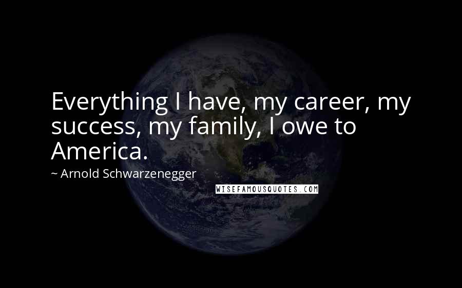 Arnold Schwarzenegger Quotes: Everything I have, my career, my success, my family, I owe to America.