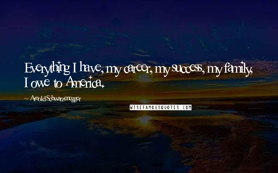 Arnold Schwarzenegger Quotes: Everything I have, my career, my success, my family, I owe to America.