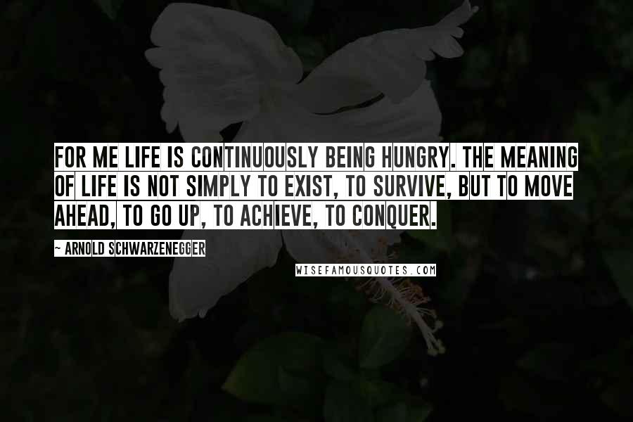 Arnold Schwarzenegger Quotes: For me life is continuously being hungry. The meaning of life is not simply to exist, to survive, but to move ahead, to go up, to achieve, to conquer.