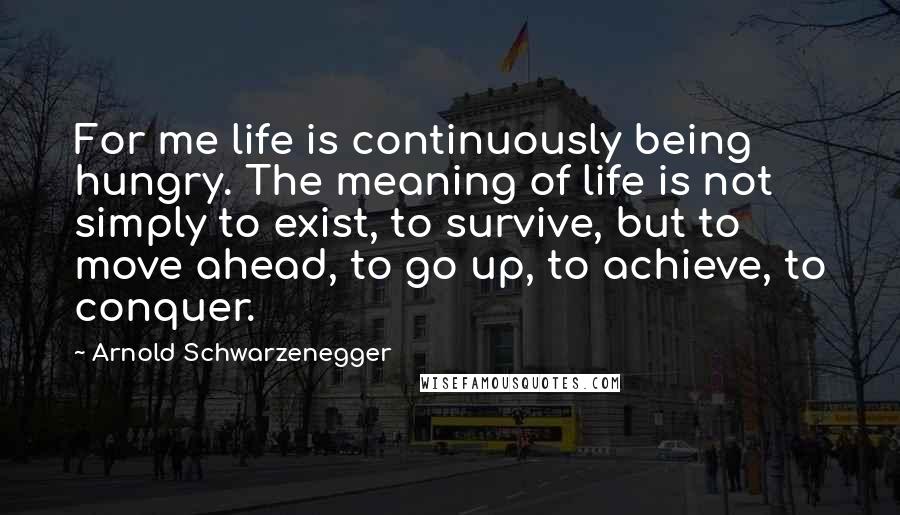 Arnold Schwarzenegger Quotes: For me life is continuously being hungry. The meaning of life is not simply to exist, to survive, but to move ahead, to go up, to achieve, to conquer.