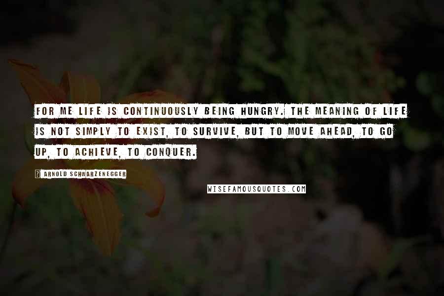 Arnold Schwarzenegger Quotes: For me life is continuously being hungry. The meaning of life is not simply to exist, to survive, but to move ahead, to go up, to achieve, to conquer.