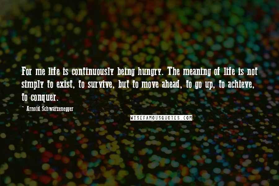 Arnold Schwarzenegger Quotes: For me life is continuously being hungry. The meaning of life is not simply to exist, to survive, but to move ahead, to go up, to achieve, to conquer.