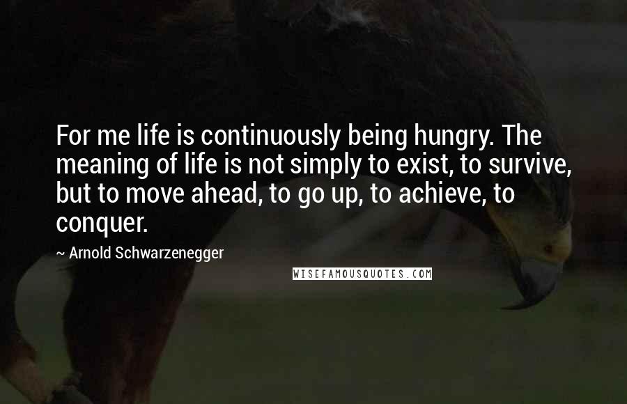 Arnold Schwarzenegger Quotes: For me life is continuously being hungry. The meaning of life is not simply to exist, to survive, but to move ahead, to go up, to achieve, to conquer.