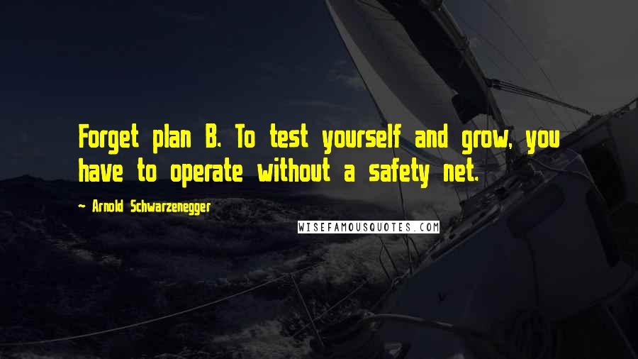 Arnold Schwarzenegger Quotes: Forget plan B. To test yourself and grow, you have to operate without a safety net.