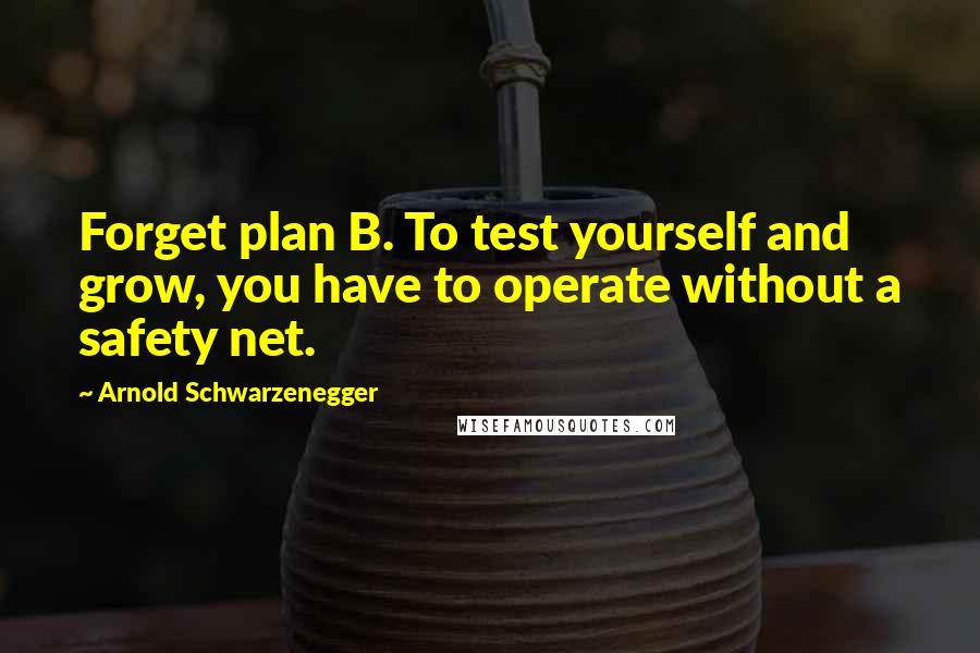 Arnold Schwarzenegger Quotes: Forget plan B. To test yourself and grow, you have to operate without a safety net.