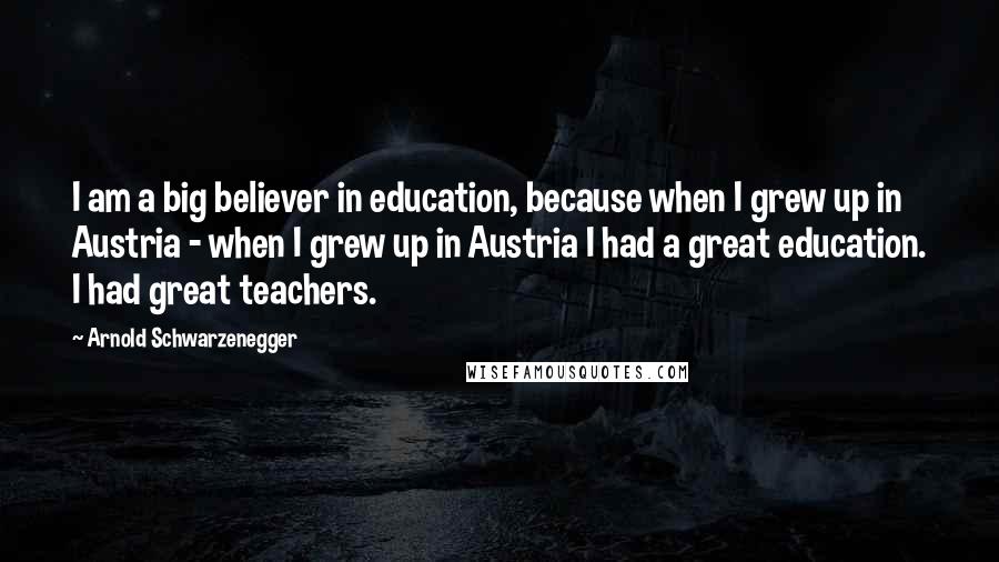 Arnold Schwarzenegger Quotes: I am a big believer in education, because when I grew up in Austria - when I grew up in Austria I had a great education. I had great teachers.