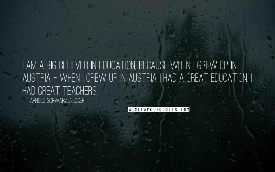 Arnold Schwarzenegger Quotes: I am a big believer in education, because when I grew up in Austria - when I grew up in Austria I had a great education. I had great teachers.