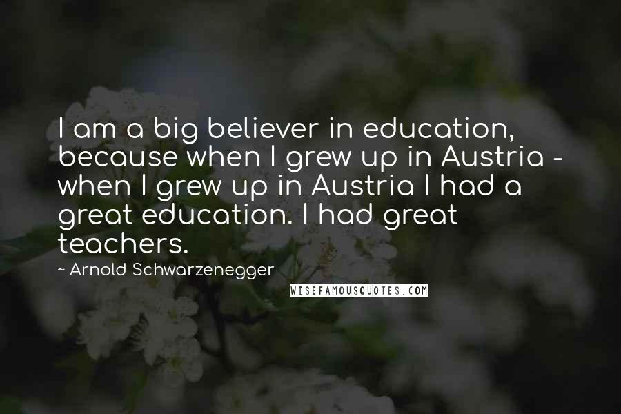Arnold Schwarzenegger Quotes: I am a big believer in education, because when I grew up in Austria - when I grew up in Austria I had a great education. I had great teachers.