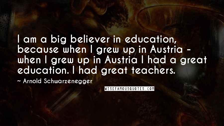 Arnold Schwarzenegger Quotes: I am a big believer in education, because when I grew up in Austria - when I grew up in Austria I had a great education. I had great teachers.