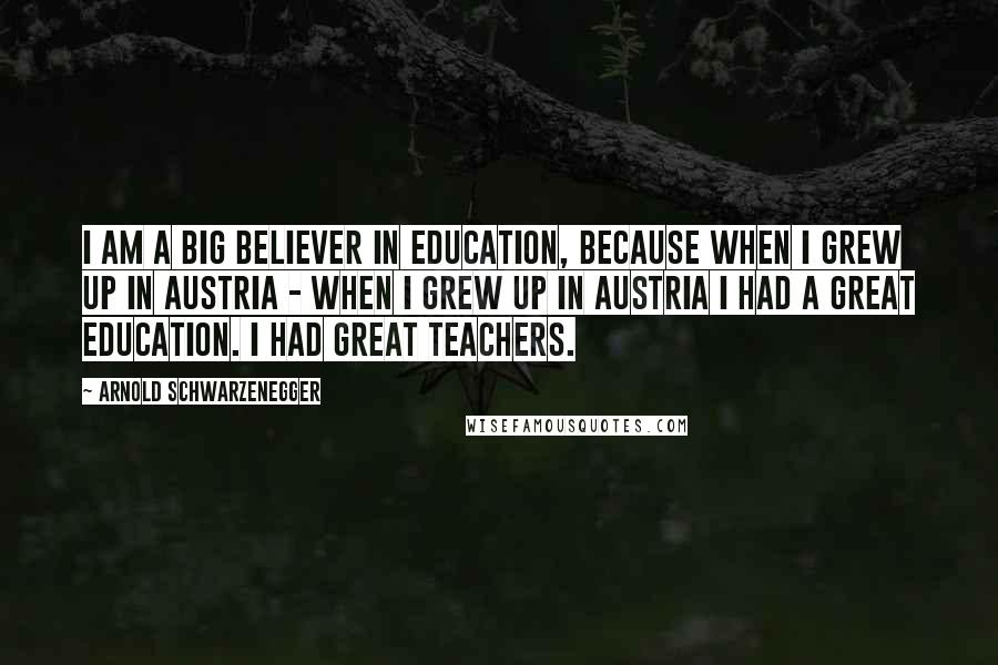 Arnold Schwarzenegger Quotes: I am a big believer in education, because when I grew up in Austria - when I grew up in Austria I had a great education. I had great teachers.