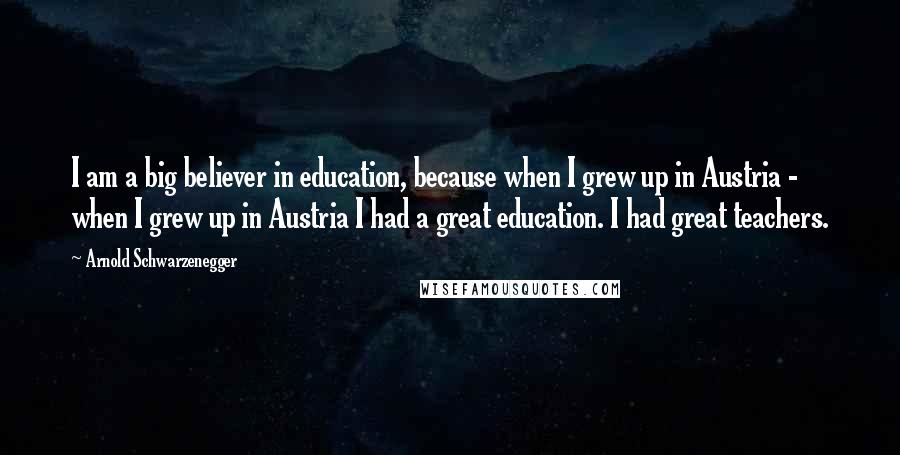 Arnold Schwarzenegger Quotes: I am a big believer in education, because when I grew up in Austria - when I grew up in Austria I had a great education. I had great teachers.