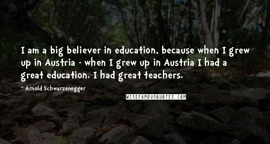 Arnold Schwarzenegger Quotes: I am a big believer in education, because when I grew up in Austria - when I grew up in Austria I had a great education. I had great teachers.