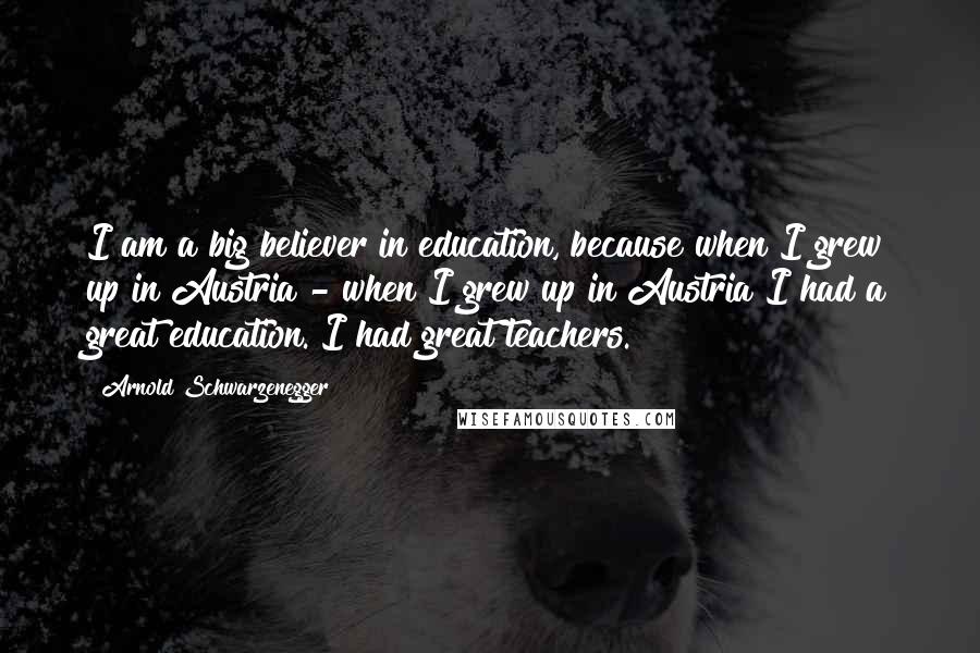 Arnold Schwarzenegger Quotes: I am a big believer in education, because when I grew up in Austria - when I grew up in Austria I had a great education. I had great teachers.