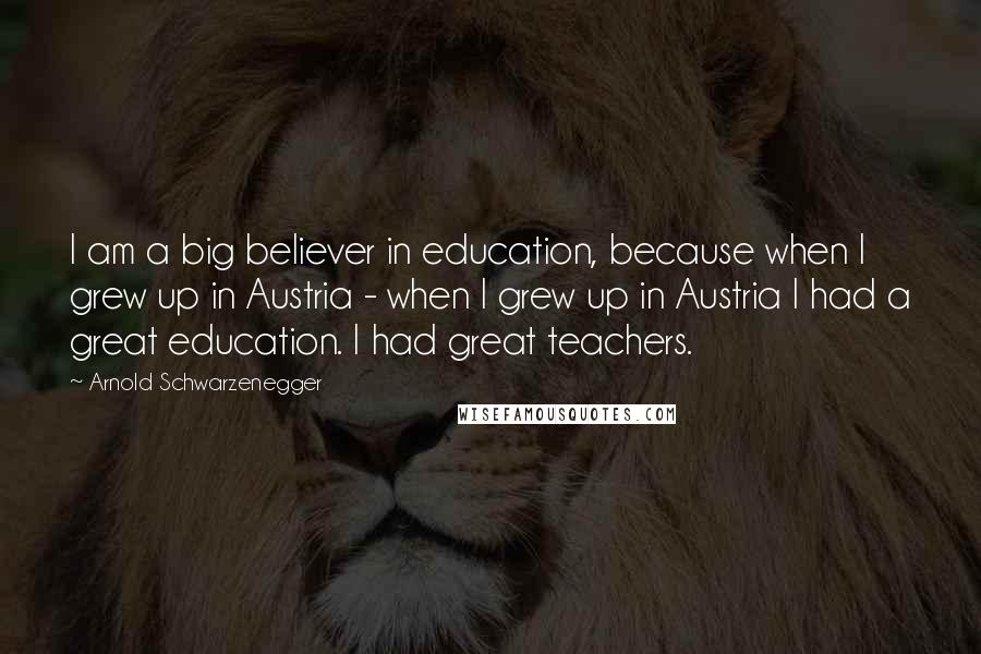 Arnold Schwarzenegger Quotes: I am a big believer in education, because when I grew up in Austria - when I grew up in Austria I had a great education. I had great teachers.