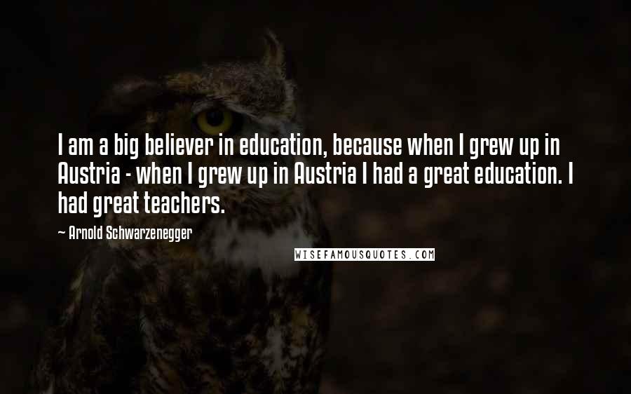 Arnold Schwarzenegger Quotes: I am a big believer in education, because when I grew up in Austria - when I grew up in Austria I had a great education. I had great teachers.