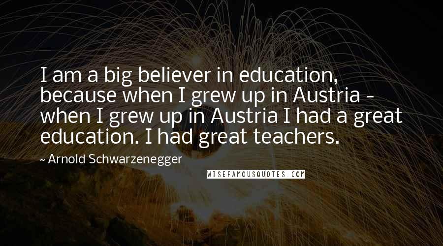 Arnold Schwarzenegger Quotes: I am a big believer in education, because when I grew up in Austria - when I grew up in Austria I had a great education. I had great teachers.