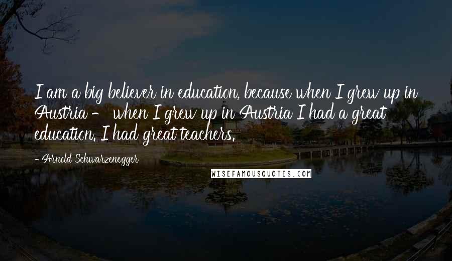 Arnold Schwarzenegger Quotes: I am a big believer in education, because when I grew up in Austria - when I grew up in Austria I had a great education. I had great teachers.