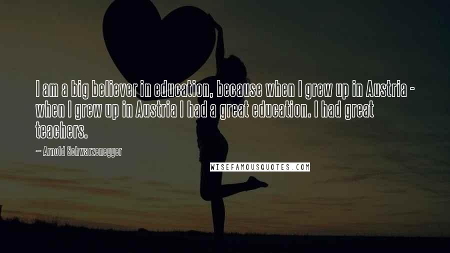 Arnold Schwarzenegger Quotes: I am a big believer in education, because when I grew up in Austria - when I grew up in Austria I had a great education. I had great teachers.