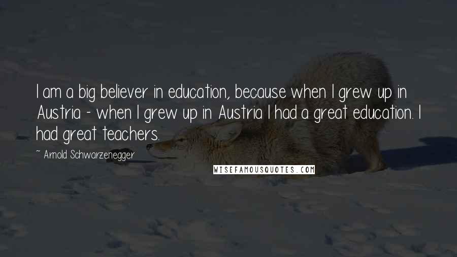 Arnold Schwarzenegger Quotes: I am a big believer in education, because when I grew up in Austria - when I grew up in Austria I had a great education. I had great teachers.