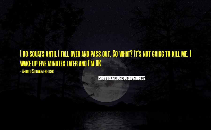 Arnold Schwarzenegger Quotes: I do squats until I fall over and pass out. So what? It's not going to kill me. I wake up five minutes later and I'm OK