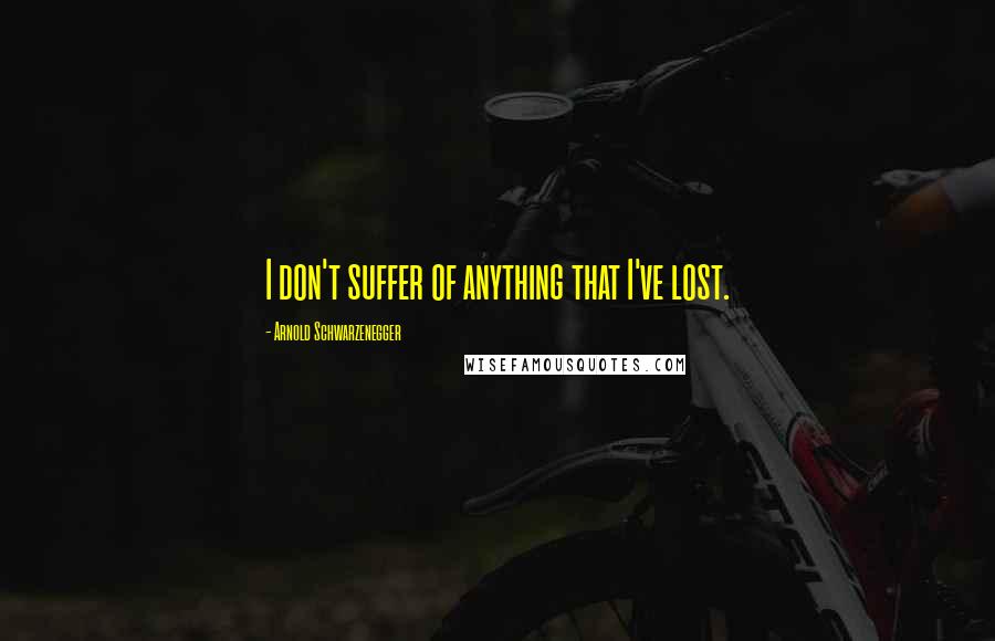 Arnold Schwarzenegger Quotes: I don't suffer of anything that I've lost.