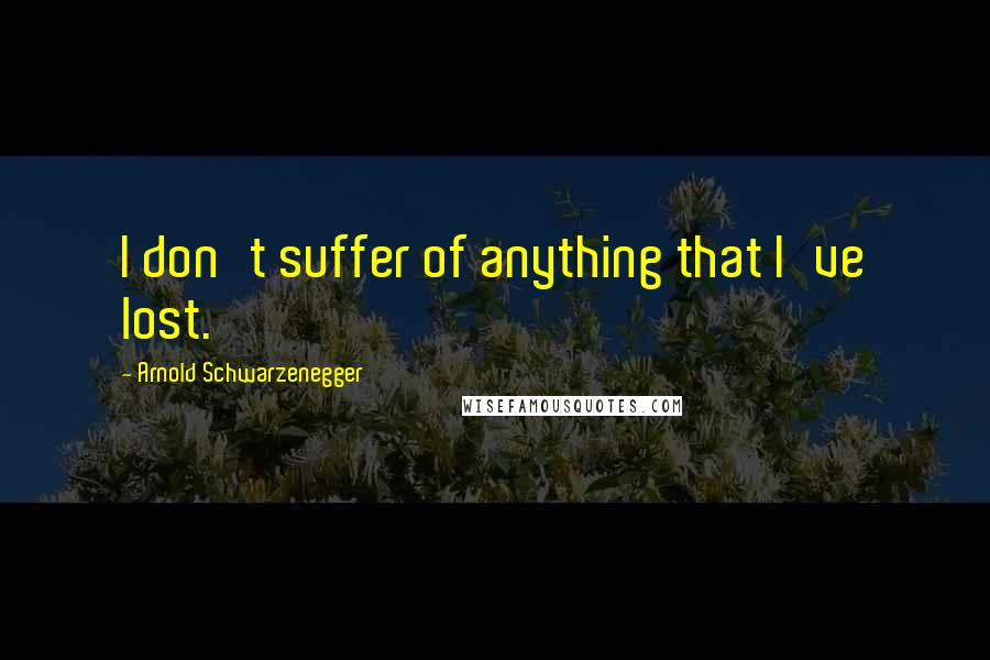 Arnold Schwarzenegger Quotes: I don't suffer of anything that I've lost.