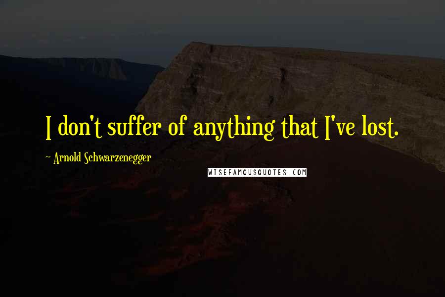 Arnold Schwarzenegger Quotes: I don't suffer of anything that I've lost.