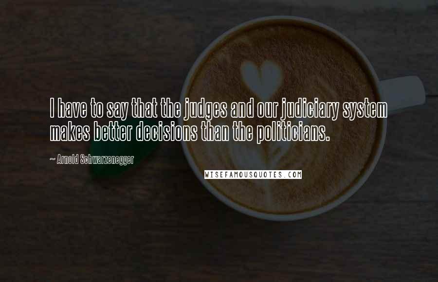 Arnold Schwarzenegger Quotes: I have to say that the judges and our judiciary system makes better decisions than the politicians.