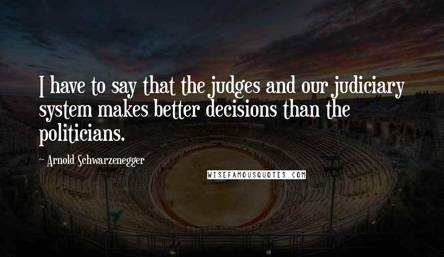 Arnold Schwarzenegger Quotes: I have to say that the judges and our judiciary system makes better decisions than the politicians.