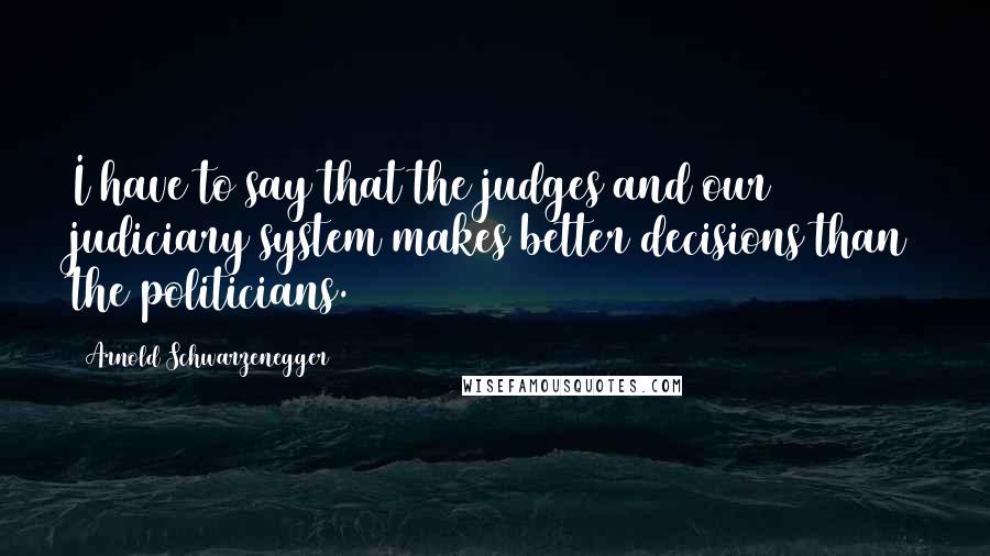 Arnold Schwarzenegger Quotes: I have to say that the judges and our judiciary system makes better decisions than the politicians.