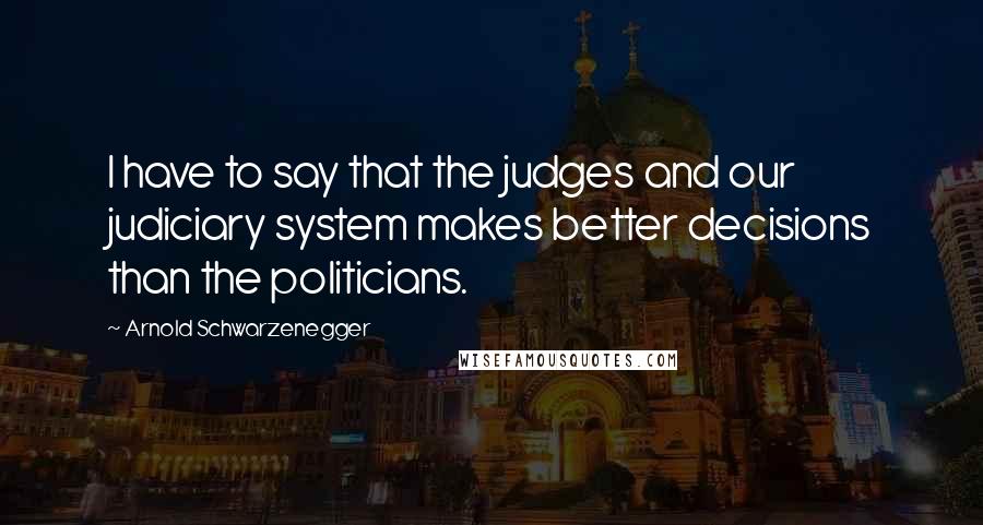 Arnold Schwarzenegger Quotes: I have to say that the judges and our judiciary system makes better decisions than the politicians.