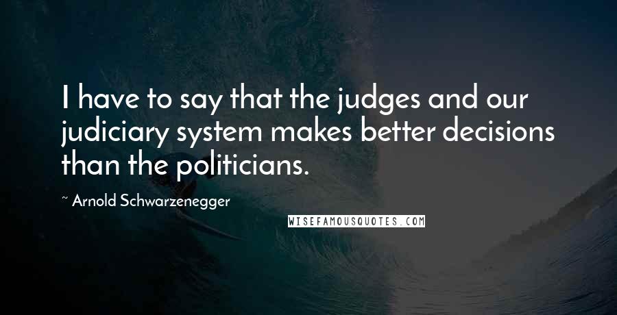 Arnold Schwarzenegger Quotes: I have to say that the judges and our judiciary system makes better decisions than the politicians.