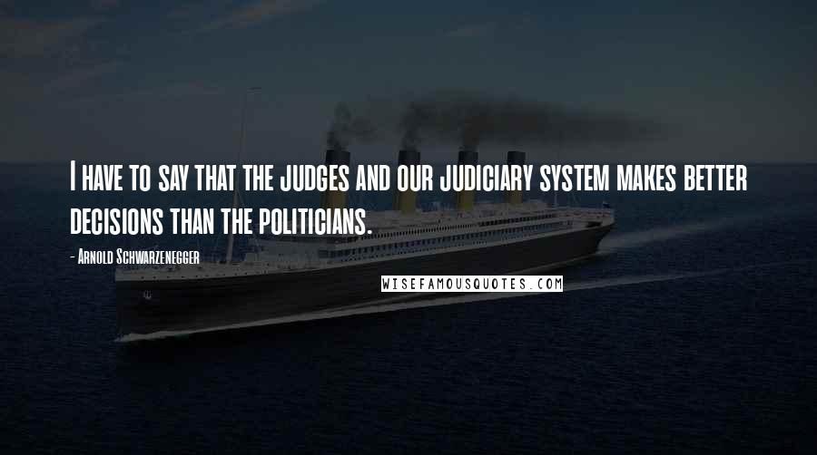 Arnold Schwarzenegger Quotes: I have to say that the judges and our judiciary system makes better decisions than the politicians.