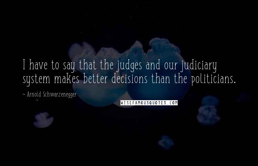 Arnold Schwarzenegger Quotes: I have to say that the judges and our judiciary system makes better decisions than the politicians.