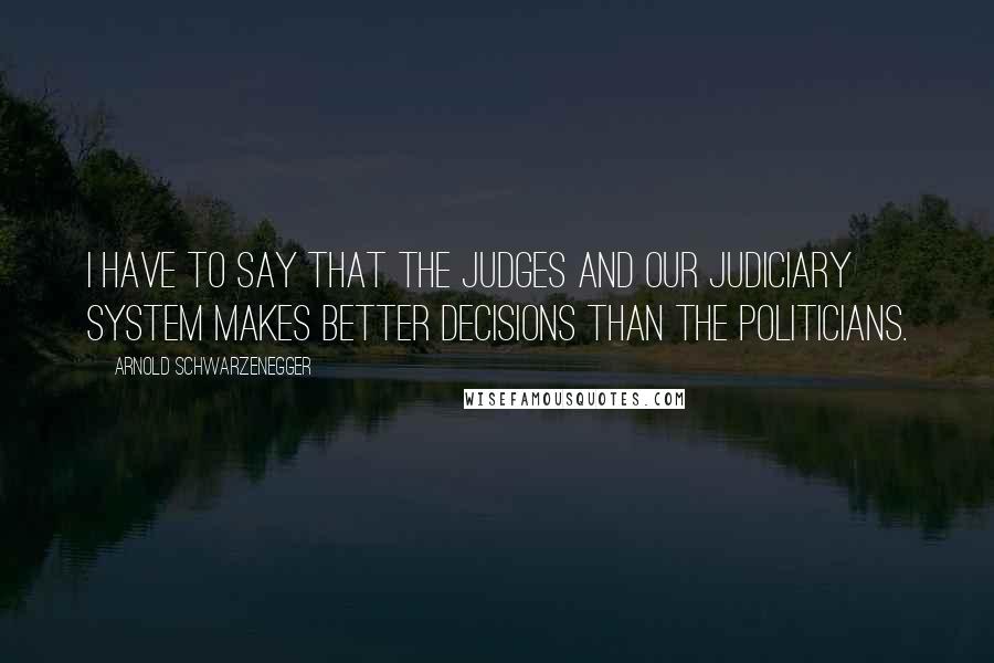 Arnold Schwarzenegger Quotes: I have to say that the judges and our judiciary system makes better decisions than the politicians.