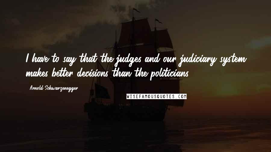Arnold Schwarzenegger Quotes: I have to say that the judges and our judiciary system makes better decisions than the politicians.