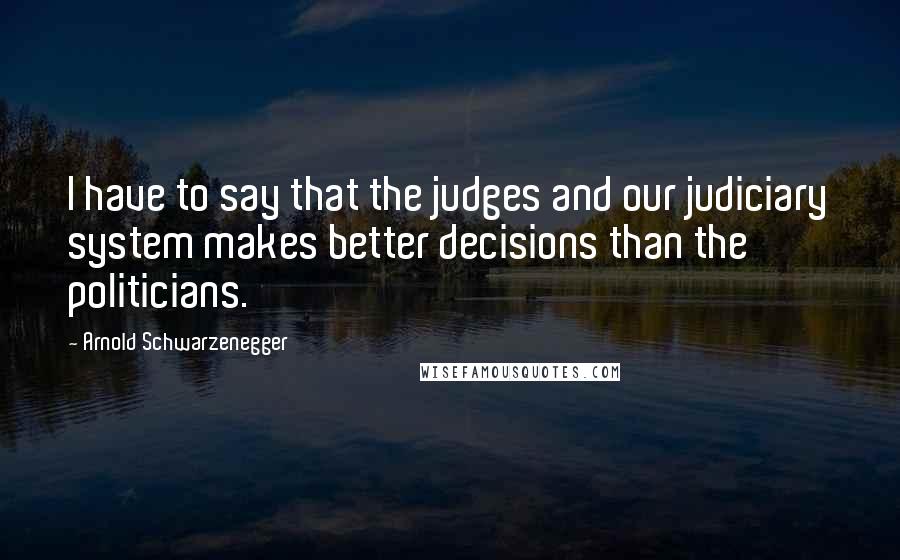 Arnold Schwarzenegger Quotes: I have to say that the judges and our judiciary system makes better decisions than the politicians.
