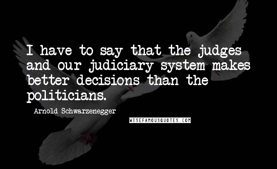 Arnold Schwarzenegger Quotes: I have to say that the judges and our judiciary system makes better decisions than the politicians.