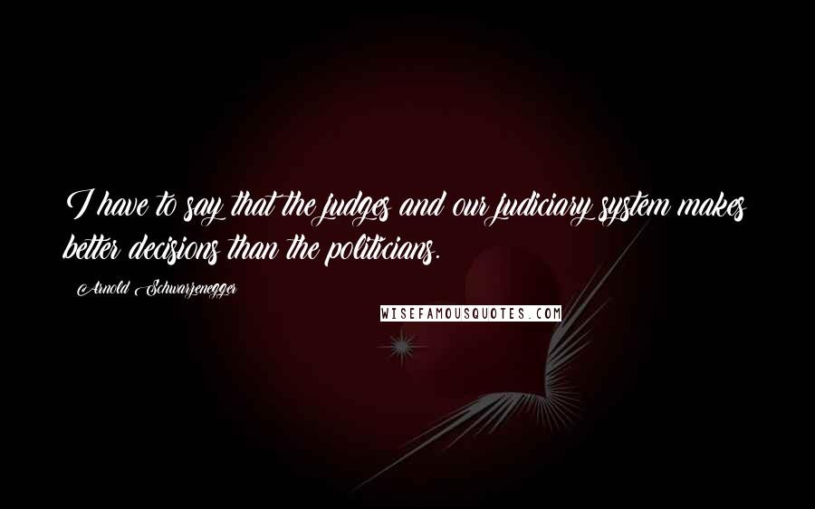 Arnold Schwarzenegger Quotes: I have to say that the judges and our judiciary system makes better decisions than the politicians.